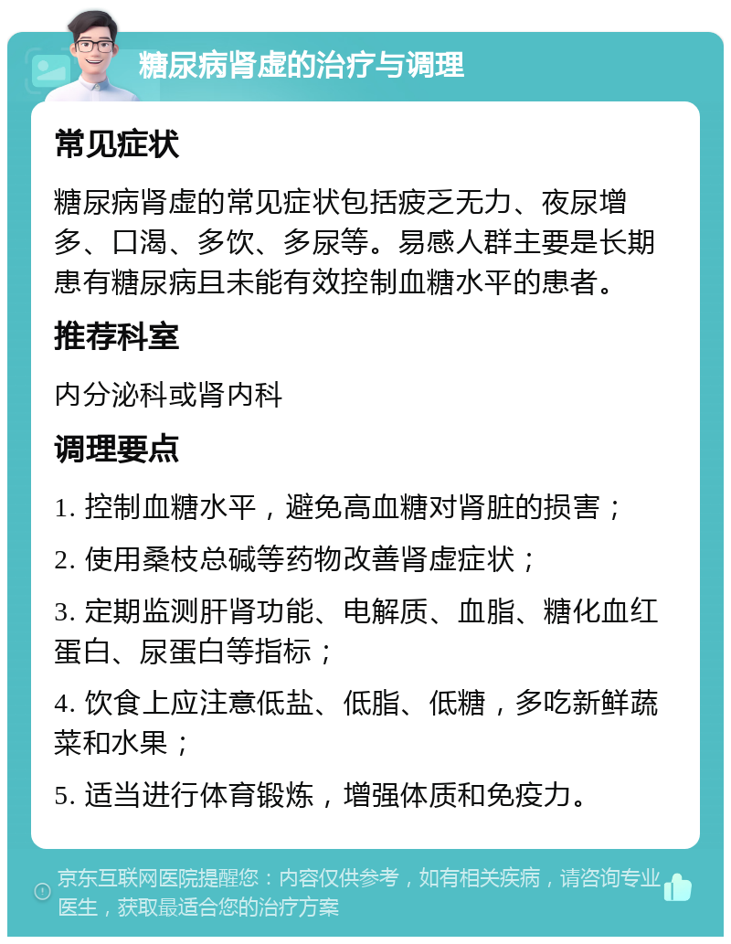 糖尿病肾虚的治疗与调理 常见症状 糖尿病肾虚的常见症状包括疲乏无力、夜尿增多、口渴、多饮、多尿等。易感人群主要是长期患有糖尿病且未能有效控制血糖水平的患者。 推荐科室 内分泌科或肾内科 调理要点 1. 控制血糖水平，避免高血糖对肾脏的损害； 2. 使用桑枝总碱等药物改善肾虚症状； 3. 定期监测肝肾功能、电解质、血脂、糖化血红蛋白、尿蛋白等指标； 4. 饮食上应注意低盐、低脂、低糖，多吃新鲜蔬菜和水果； 5. 适当进行体育锻炼，增强体质和免疫力。