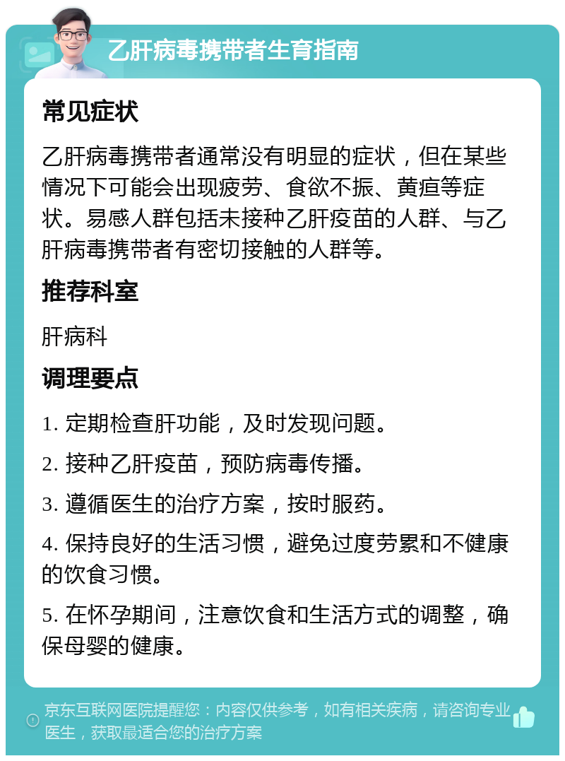 乙肝病毒携带者生育指南 常见症状 乙肝病毒携带者通常没有明显的症状，但在某些情况下可能会出现疲劳、食欲不振、黄疸等症状。易感人群包括未接种乙肝疫苗的人群、与乙肝病毒携带者有密切接触的人群等。 推荐科室 肝病科 调理要点 1. 定期检查肝功能，及时发现问题。 2. 接种乙肝疫苗，预防病毒传播。 3. 遵循医生的治疗方案，按时服药。 4. 保持良好的生活习惯，避免过度劳累和不健康的饮食习惯。 5. 在怀孕期间，注意饮食和生活方式的调整，确保母婴的健康。