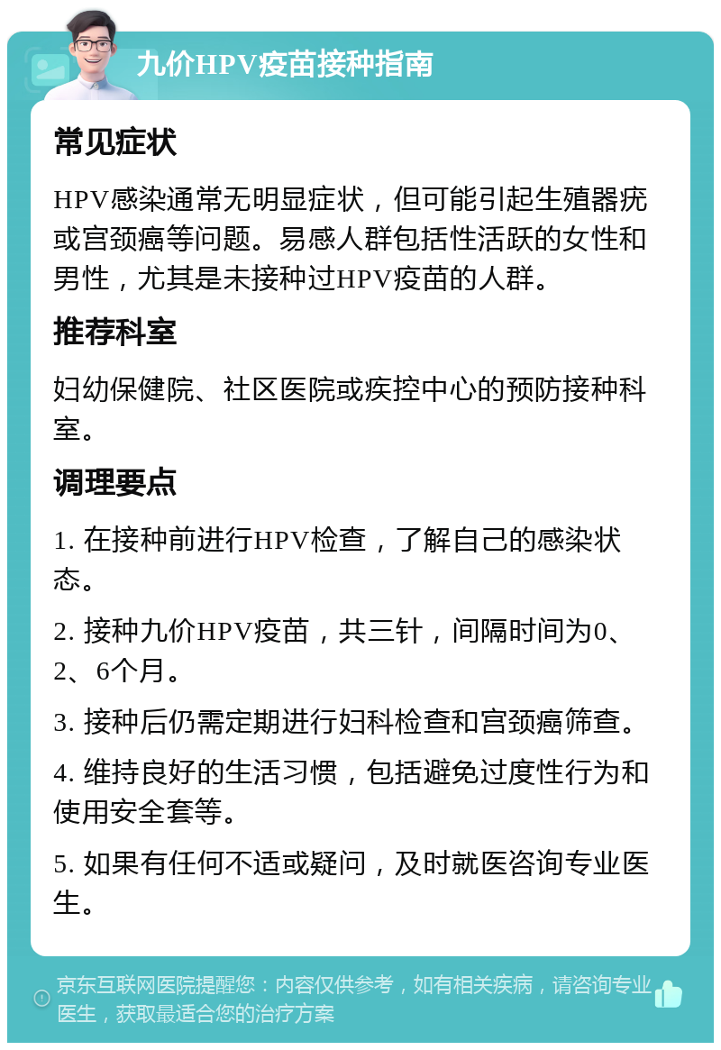 九价HPV疫苗接种指南 常见症状 HPV感染通常无明显症状，但可能引起生殖器疣或宫颈癌等问题。易感人群包括性活跃的女性和男性，尤其是未接种过HPV疫苗的人群。 推荐科室 妇幼保健院、社区医院或疾控中心的预防接种科室。 调理要点 1. 在接种前进行HPV检查，了解自己的感染状态。 2. 接种九价HPV疫苗，共三针，间隔时间为0、2、6个月。 3. 接种后仍需定期进行妇科检查和宫颈癌筛查。 4. 维持良好的生活习惯，包括避免过度性行为和使用安全套等。 5. 如果有任何不适或疑问，及时就医咨询专业医生。