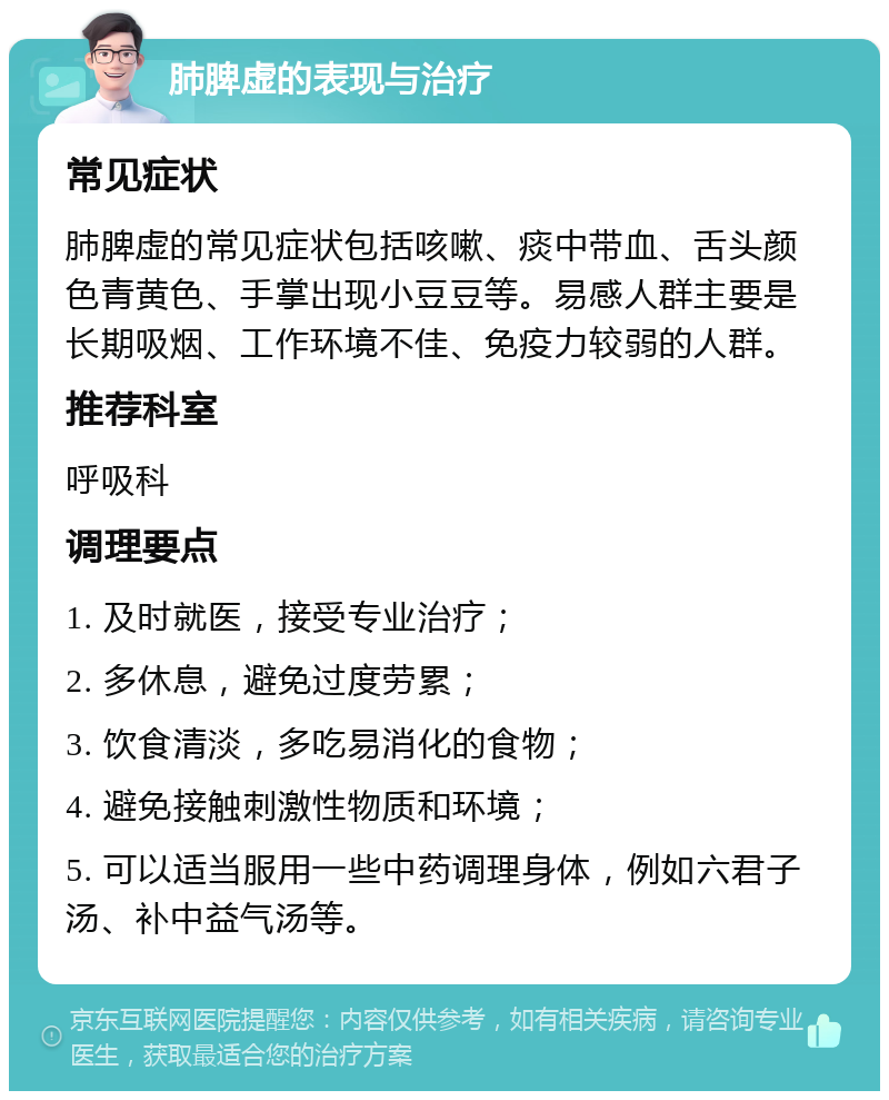 肺脾虚的表现与治疗 常见症状 肺脾虚的常见症状包括咳嗽、痰中带血、舌头颜色青黄色、手掌出现小豆豆等。易感人群主要是长期吸烟、工作环境不佳、免疫力较弱的人群。 推荐科室 呼吸科 调理要点 1. 及时就医，接受专业治疗； 2. 多休息，避免过度劳累； 3. 饮食清淡，多吃易消化的食物； 4. 避免接触刺激性物质和环境； 5. 可以适当服用一些中药调理身体，例如六君子汤、补中益气汤等。