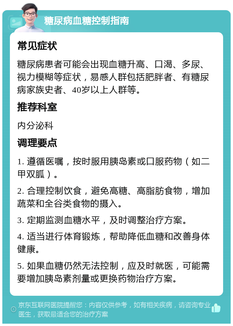 糖尿病血糖控制指南 常见症状 糖尿病患者可能会出现血糖升高、口渴、多尿、视力模糊等症状，易感人群包括肥胖者、有糖尿病家族史者、40岁以上人群等。 推荐科室 内分泌科 调理要点 1. 遵循医嘱，按时服用胰岛素或口服药物（如二甲双胍）。 2. 合理控制饮食，避免高糖、高脂肪食物，增加蔬菜和全谷类食物的摄入。 3. 定期监测血糖水平，及时调整治疗方案。 4. 适当进行体育锻炼，帮助降低血糖和改善身体健康。 5. 如果血糖仍然无法控制，应及时就医，可能需要增加胰岛素剂量或更换药物治疗方案。