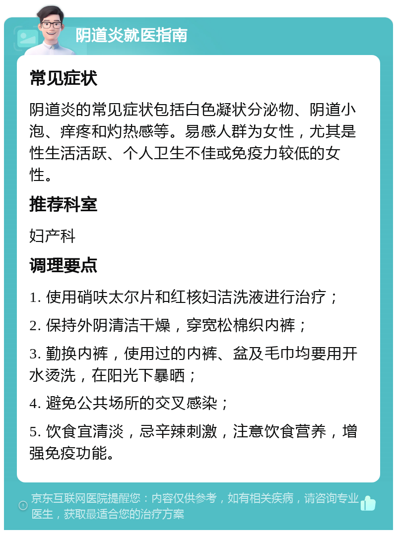 阴道炎就医指南 常见症状 阴道炎的常见症状包括白色凝状分泌物、阴道小泡、痒疼和灼热感等。易感人群为女性，尤其是性生活活跃、个人卫生不佳或免疫力较低的女性。 推荐科室 妇产科 调理要点 1. 使用硝呋太尔片和红核妇洁洗液进行治疗； 2. 保持外阴清洁干燥，穿宽松棉织内裤； 3. 勤换内裤，使用过的内裤、盆及毛巾均要用开水烫洗，在阳光下暴晒； 4. 避免公共场所的交叉感染； 5. 饮食宜清淡，忌辛辣刺激，注意饮食营养，增强免疫功能。