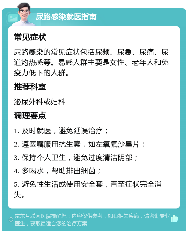 尿路感染就医指南 常见症状 尿路感染的常见症状包括尿频、尿急、尿痛、尿道灼热感等。易感人群主要是女性、老年人和免疫力低下的人群。 推荐科室 泌尿外科或妇科 调理要点 1. 及时就医，避免延误治疗； 2. 遵医嘱服用抗生素，如左氧氟沙星片； 3. 保持个人卫生，避免过度清洁阴部； 4. 多喝水，帮助排出细菌； 5. 避免性生活或使用安全套，直至症状完全消失。