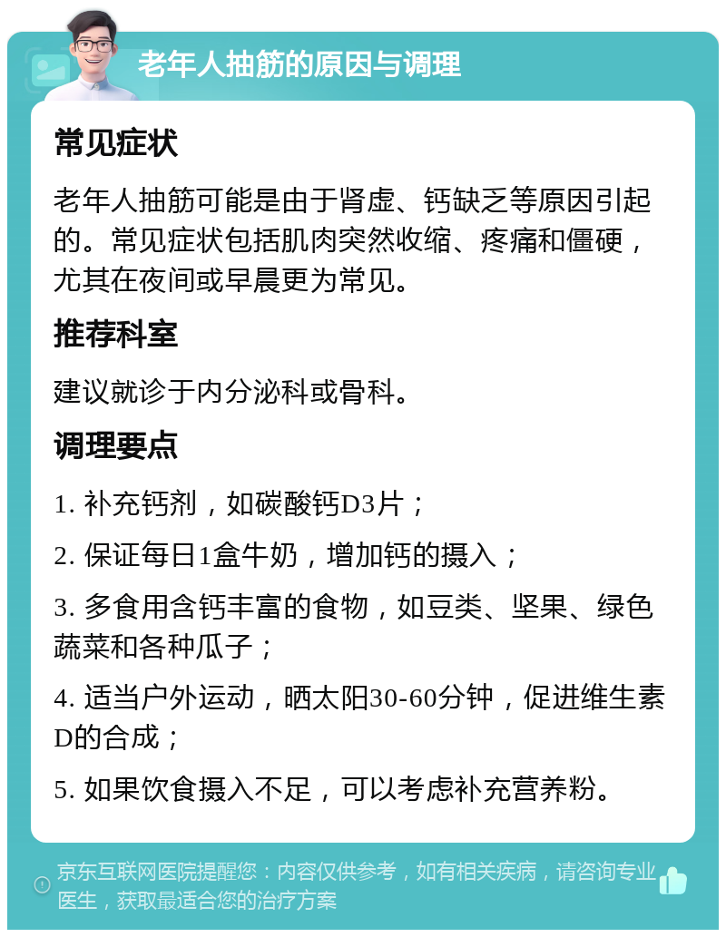 老年人抽筋的原因与调理 常见症状 老年人抽筋可能是由于肾虚、钙缺乏等原因引起的。常见症状包括肌肉突然收缩、疼痛和僵硬，尤其在夜间或早晨更为常见。 推荐科室 建议就诊于内分泌科或骨科。 调理要点 1. 补充钙剂，如碳酸钙D3片； 2. 保证每日1盒牛奶，增加钙的摄入； 3. 多食用含钙丰富的食物，如豆类、坚果、绿色蔬菜和各种瓜子； 4. 适当户外运动，晒太阳30-60分钟，促进维生素D的合成； 5. 如果饮食摄入不足，可以考虑补充营养粉。