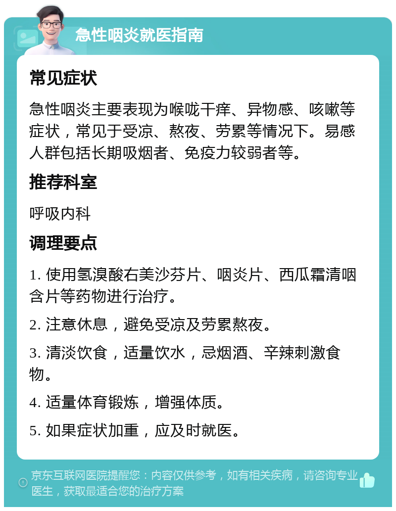 急性咽炎就医指南 常见症状 急性咽炎主要表现为喉咙干痒、异物感、咳嗽等症状，常见于受凉、熬夜、劳累等情况下。易感人群包括长期吸烟者、免疫力较弱者等。 推荐科室 呼吸内科 调理要点 1. 使用氢溴酸右美沙芬片、咽炎片、西瓜霜清咽含片等药物进行治疗。 2. 注意休息，避免受凉及劳累熬夜。 3. 清淡饮食，适量饮水，忌烟酒、辛辣刺激食物。 4. 适量体育锻炼，增强体质。 5. 如果症状加重，应及时就医。