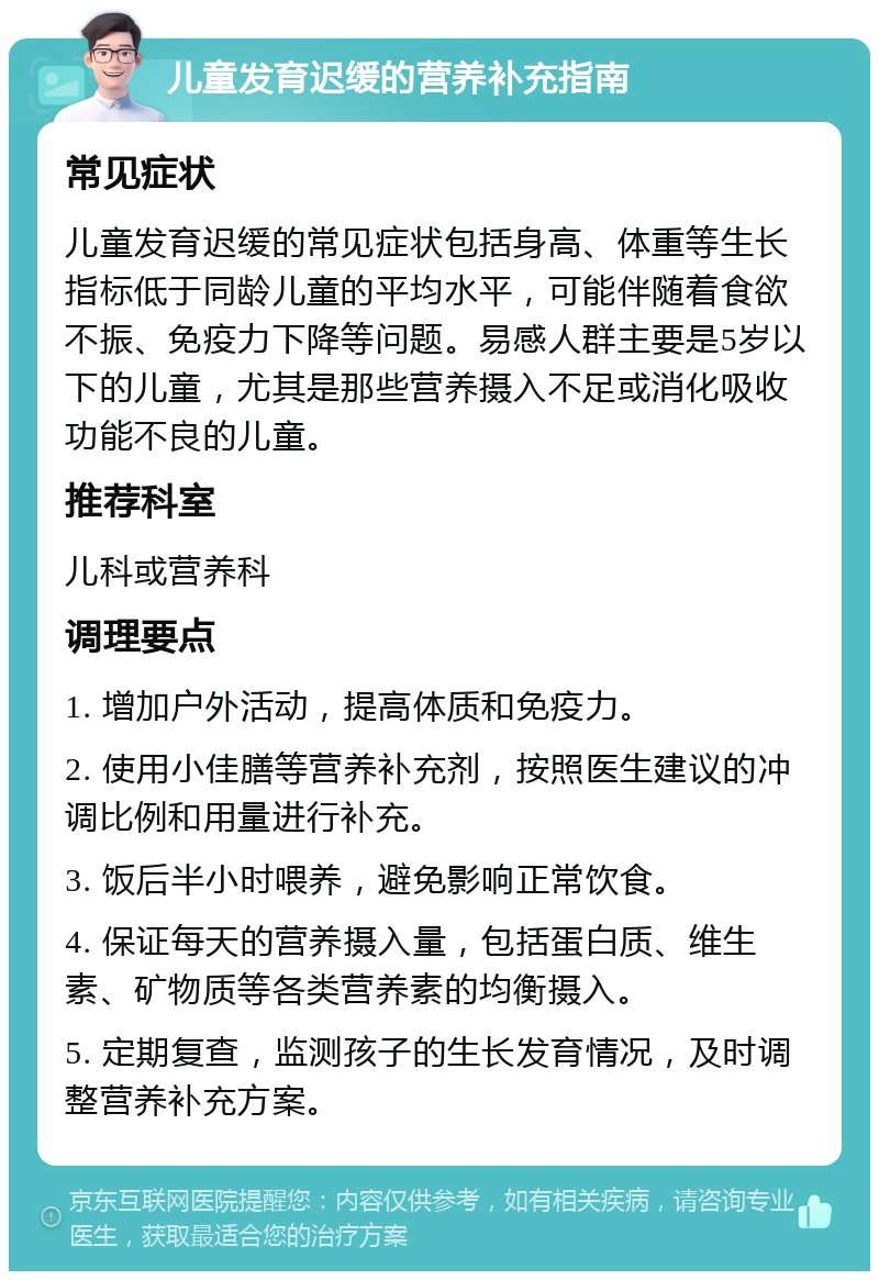 儿童发育迟缓的营养补充指南 常见症状 儿童发育迟缓的常见症状包括身高、体重等生长指标低于同龄儿童的平均水平，可能伴随着食欲不振、免疫力下降等问题。易感人群主要是5岁以下的儿童，尤其是那些营养摄入不足或消化吸收功能不良的儿童。 推荐科室 儿科或营养科 调理要点 1. 增加户外活动，提高体质和免疫力。 2. 使用小佳膳等营养补充剂，按照医生建议的冲调比例和用量进行补充。 3. 饭后半小时喂养，避免影响正常饮食。 4. 保证每天的营养摄入量，包括蛋白质、维生素、矿物质等各类营养素的均衡摄入。 5. 定期复查，监测孩子的生长发育情况，及时调整营养补充方案。