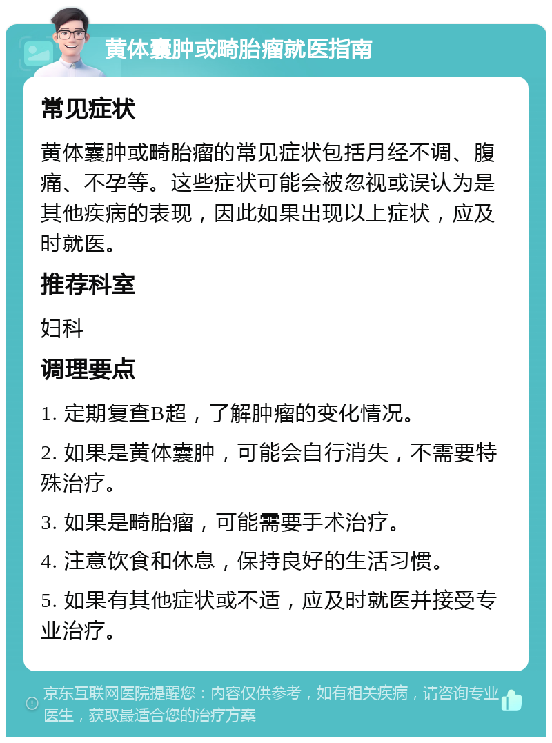 黄体囊肿或畸胎瘤就医指南 常见症状 黄体囊肿或畸胎瘤的常见症状包括月经不调、腹痛、不孕等。这些症状可能会被忽视或误认为是其他疾病的表现，因此如果出现以上症状，应及时就医。 推荐科室 妇科 调理要点 1. 定期复查B超，了解肿瘤的变化情况。 2. 如果是黄体囊肿，可能会自行消失，不需要特殊治疗。 3. 如果是畸胎瘤，可能需要手术治疗。 4. 注意饮食和休息，保持良好的生活习惯。 5. 如果有其他症状或不适，应及时就医并接受专业治疗。