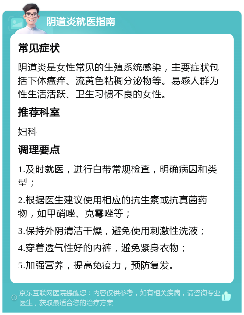 阴道炎就医指南 常见症状 阴道炎是女性常见的生殖系统感染，主要症状包括下体瘙痒、流黄色粘稠分泌物等。易感人群为性生活活跃、卫生习惯不良的女性。 推荐科室 妇科 调理要点 1.及时就医，进行白带常规检查，明确病因和类型； 2.根据医生建议使用相应的抗生素或抗真菌药物，如甲硝唑、克霉唑等； 3.保持外阴清洁干燥，避免使用刺激性洗液； 4.穿着透气性好的内裤，避免紧身衣物； 5.加强营养，提高免疫力，预防复发。