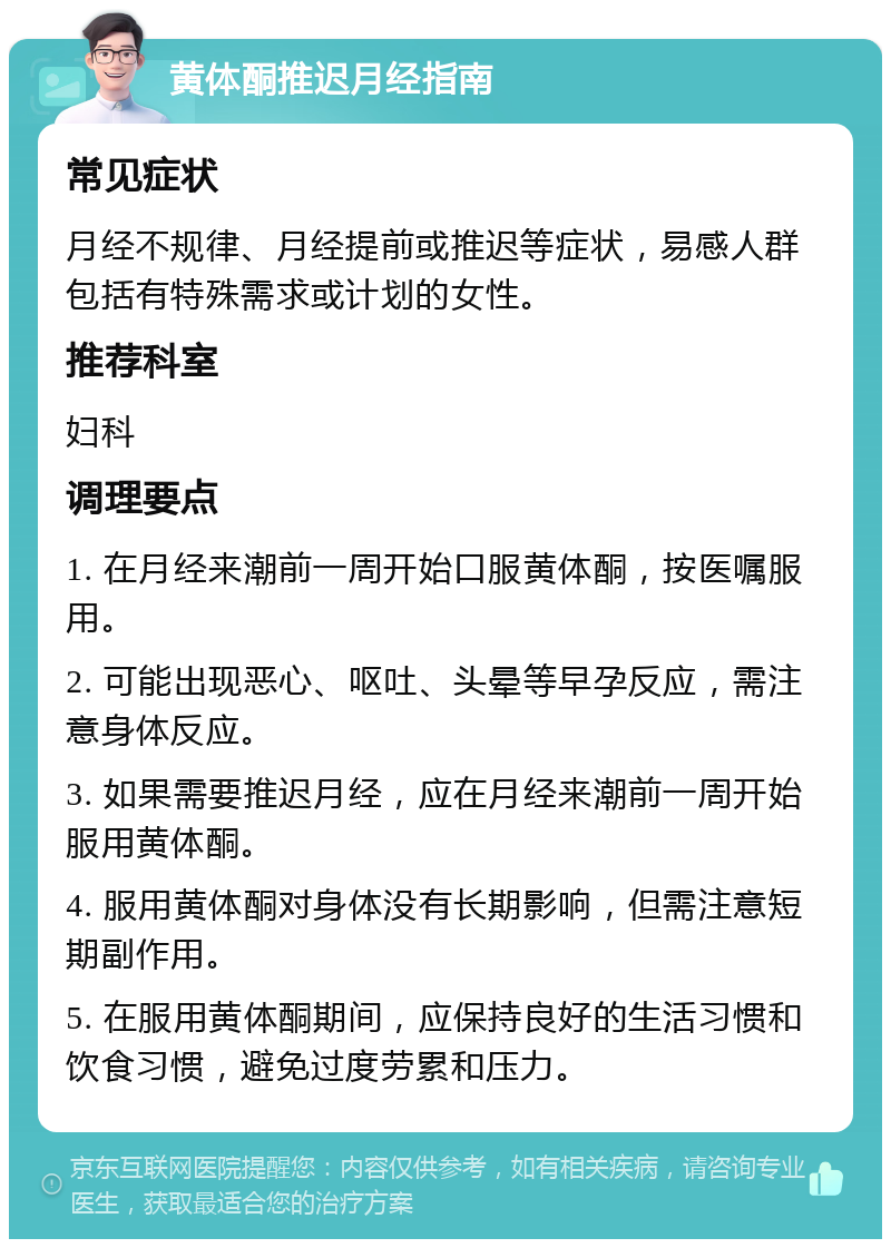 黄体酮推迟月经指南 常见症状 月经不规律、月经提前或推迟等症状，易感人群包括有特殊需求或计划的女性。 推荐科室 妇科 调理要点 1. 在月经来潮前一周开始口服黄体酮，按医嘱服用。 2. 可能出现恶心、呕吐、头晕等早孕反应，需注意身体反应。 3. 如果需要推迟月经，应在月经来潮前一周开始服用黄体酮。 4. 服用黄体酮对身体没有长期影响，但需注意短期副作用。 5. 在服用黄体酮期间，应保持良好的生活习惯和饮食习惯，避免过度劳累和压力。