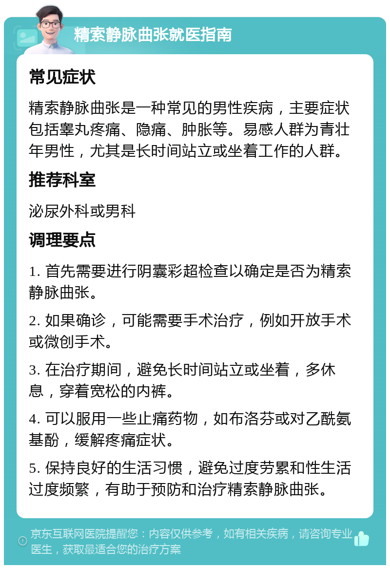 精索静脉曲张就医指南 常见症状 精索静脉曲张是一种常见的男性疾病，主要症状包括睾丸疼痛、隐痛、肿胀等。易感人群为青壮年男性，尤其是长时间站立或坐着工作的人群。 推荐科室 泌尿外科或男科 调理要点 1. 首先需要进行阴囊彩超检查以确定是否为精索静脉曲张。 2. 如果确诊，可能需要手术治疗，例如开放手术或微创手术。 3. 在治疗期间，避免长时间站立或坐着，多休息，穿着宽松的内裤。 4. 可以服用一些止痛药物，如布洛芬或对乙酰氨基酚，缓解疼痛症状。 5. 保持良好的生活习惯，避免过度劳累和性生活过度频繁，有助于预防和治疗精索静脉曲张。