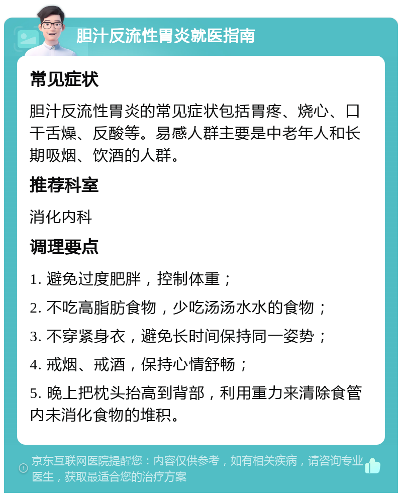 胆汁反流性胃炎就医指南 常见症状 胆汁反流性胃炎的常见症状包括胃疼、烧心、口干舌燥、反酸等。易感人群主要是中老年人和长期吸烟、饮酒的人群。 推荐科室 消化内科 调理要点 1. 避免过度肥胖，控制体重； 2. 不吃高脂肪食物，少吃汤汤水水的食物； 3. 不穿紧身衣，避免长时间保持同一姿势； 4. 戒烟、戒酒，保持心情舒畅； 5. 晚上把枕头抬高到背部，利用重力来清除食管内未消化食物的堆积。