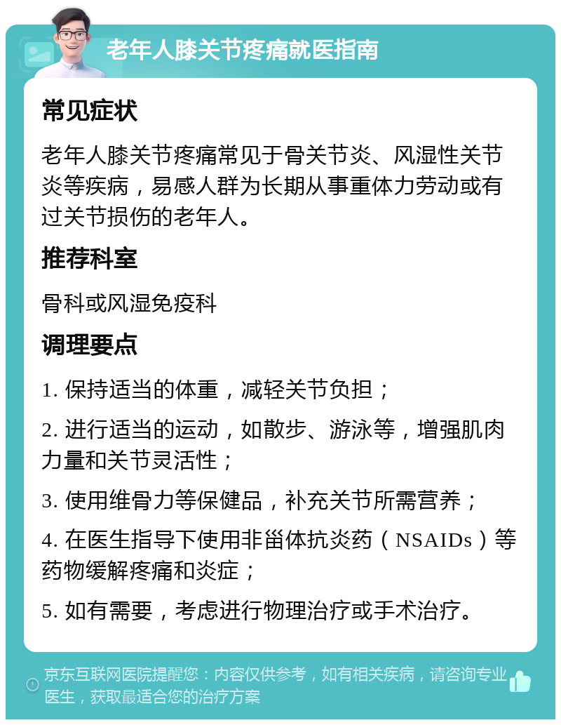 老年人膝关节疼痛就医指南 常见症状 老年人膝关节疼痛常见于骨关节炎、风湿性关节炎等疾病，易感人群为长期从事重体力劳动或有过关节损伤的老年人。 推荐科室 骨科或风湿免疫科 调理要点 1. 保持适当的体重，减轻关节负担； 2. 进行适当的运动，如散步、游泳等，增强肌肉力量和关节灵活性； 3. 使用维骨力等保健品，补充关节所需营养； 4. 在医生指导下使用非甾体抗炎药（NSAIDs）等药物缓解疼痛和炎症； 5. 如有需要，考虑进行物理治疗或手术治疗。