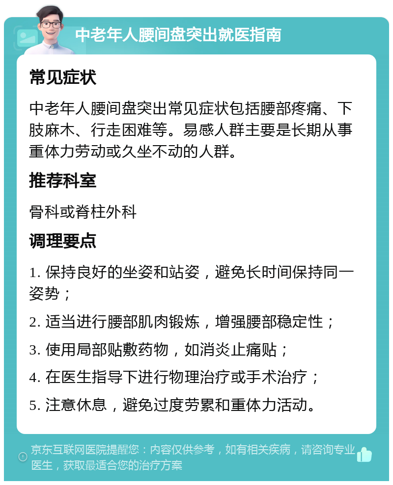 中老年人腰间盘突出就医指南 常见症状 中老年人腰间盘突出常见症状包括腰部疼痛、下肢麻木、行走困难等。易感人群主要是长期从事重体力劳动或久坐不动的人群。 推荐科室 骨科或脊柱外科 调理要点 1. 保持良好的坐姿和站姿，避免长时间保持同一姿势； 2. 适当进行腰部肌肉锻炼，增强腰部稳定性； 3. 使用局部贴敷药物，如消炎止痛贴； 4. 在医生指导下进行物理治疗或手术治疗； 5. 注意休息，避免过度劳累和重体力活动。