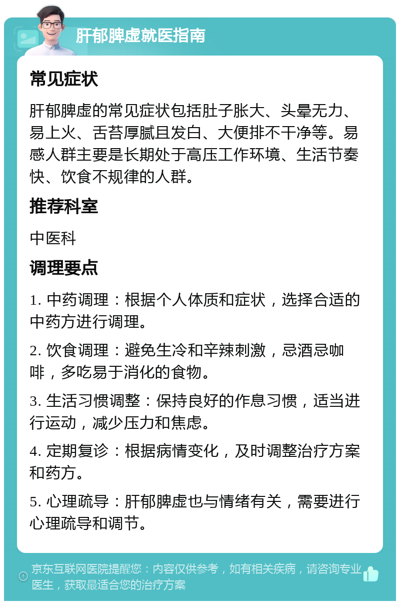 肝郁脾虚就医指南 常见症状 肝郁脾虚的常见症状包括肚子胀大、头晕无力、易上火、舌苔厚腻且发白、大便排不干净等。易感人群主要是长期处于高压工作环境、生活节奏快、饮食不规律的人群。 推荐科室 中医科 调理要点 1. 中药调理：根据个人体质和症状，选择合适的中药方进行调理。 2. 饮食调理：避免生冷和辛辣刺激，忌酒忌咖啡，多吃易于消化的食物。 3. 生活习惯调整：保持良好的作息习惯，适当进行运动，减少压力和焦虑。 4. 定期复诊：根据病情变化，及时调整治疗方案和药方。 5. 心理疏导：肝郁脾虚也与情绪有关，需要进行心理疏导和调节。