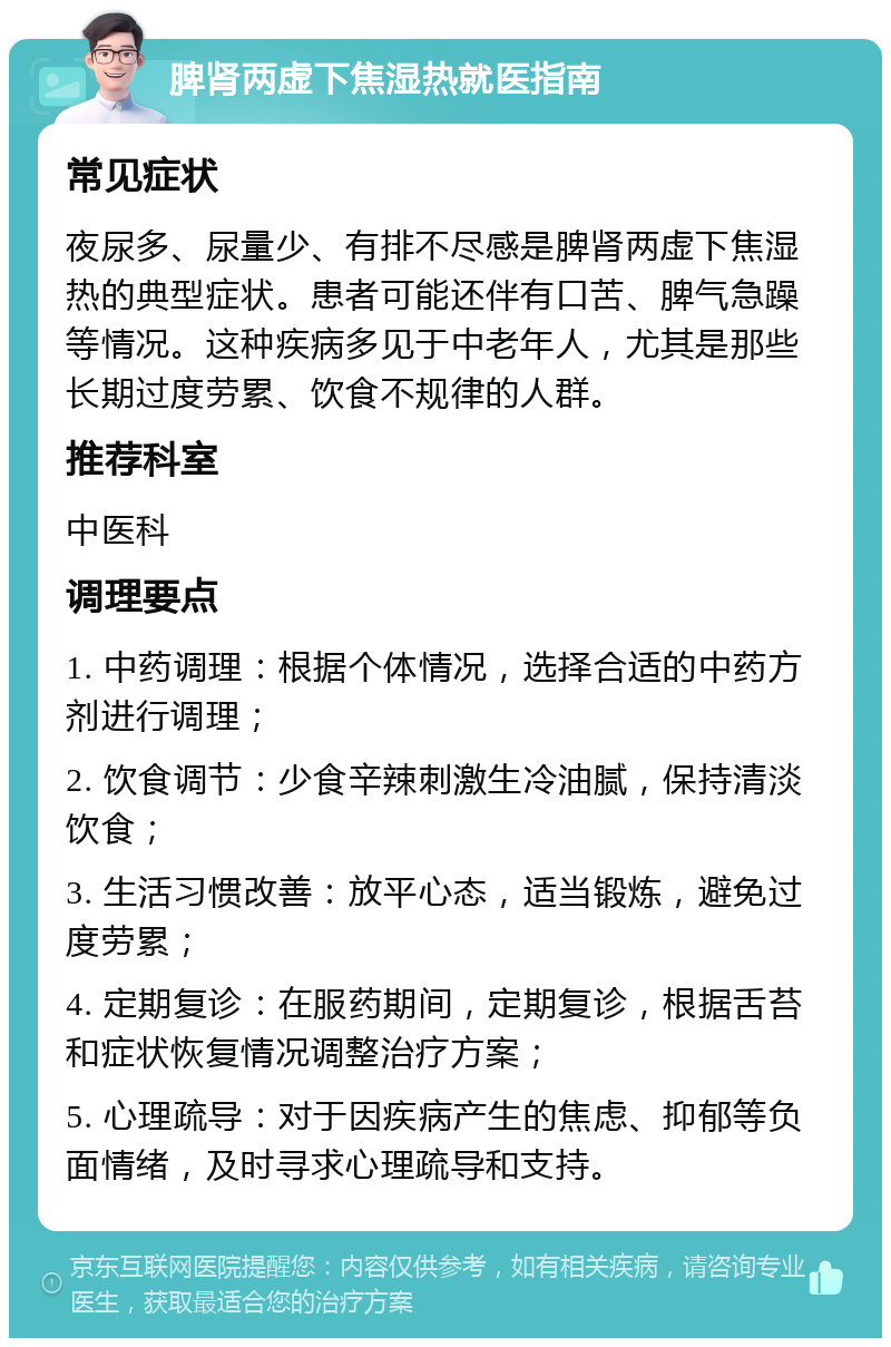 脾肾两虚下焦湿热就医指南 常见症状 夜尿多、尿量少、有排不尽感是脾肾两虚下焦湿热的典型症状。患者可能还伴有口苦、脾气急躁等情况。这种疾病多见于中老年人，尤其是那些长期过度劳累、饮食不规律的人群。 推荐科室 中医科 调理要点 1. 中药调理：根据个体情况，选择合适的中药方剂进行调理； 2. 饮食调节：少食辛辣刺激生冷油腻，保持清淡饮食； 3. 生活习惯改善：放平心态，适当锻炼，避免过度劳累； 4. 定期复诊：在服药期间，定期复诊，根据舌苔和症状恢复情况调整治疗方案； 5. 心理疏导：对于因疾病产生的焦虑、抑郁等负面情绪，及时寻求心理疏导和支持。