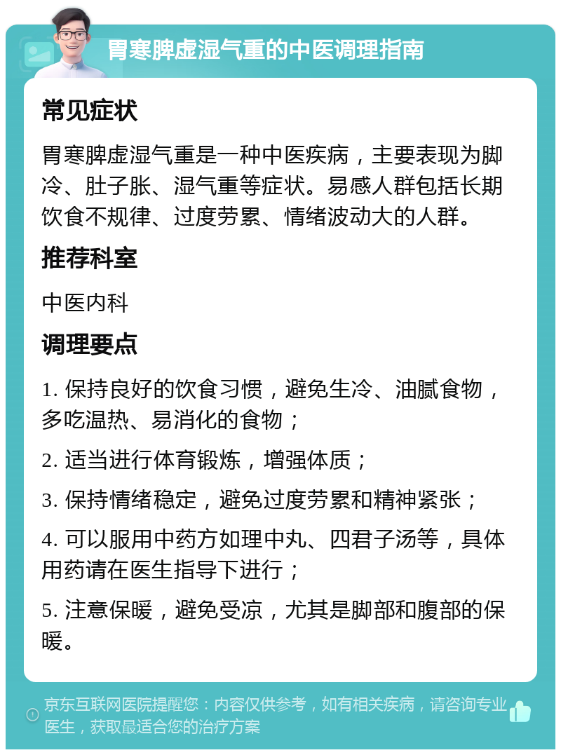 胃寒脾虚湿气重的中医调理指南 常见症状 胃寒脾虚湿气重是一种中医疾病，主要表现为脚冷、肚子胀、湿气重等症状。易感人群包括长期饮食不规律、过度劳累、情绪波动大的人群。 推荐科室 中医内科 调理要点 1. 保持良好的饮食习惯，避免生冷、油腻食物，多吃温热、易消化的食物； 2. 适当进行体育锻炼，增强体质； 3. 保持情绪稳定，避免过度劳累和精神紧张； 4. 可以服用中药方如理中丸、四君子汤等，具体用药请在医生指导下进行； 5. 注意保暖，避免受凉，尤其是脚部和腹部的保暖。