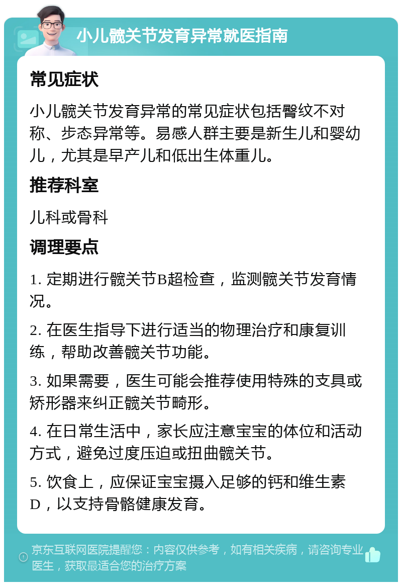 小儿髋关节发育异常就医指南 常见症状 小儿髋关节发育异常的常见症状包括臀纹不对称、步态异常等。易感人群主要是新生儿和婴幼儿，尤其是早产儿和低出生体重儿。 推荐科室 儿科或骨科 调理要点 1. 定期进行髋关节B超检查，监测髋关节发育情况。 2. 在医生指导下进行适当的物理治疗和康复训练，帮助改善髋关节功能。 3. 如果需要，医生可能会推荐使用特殊的支具或矫形器来纠正髋关节畸形。 4. 在日常生活中，家长应注意宝宝的体位和活动方式，避免过度压迫或扭曲髋关节。 5. 饮食上，应保证宝宝摄入足够的钙和维生素D，以支持骨骼健康发育。