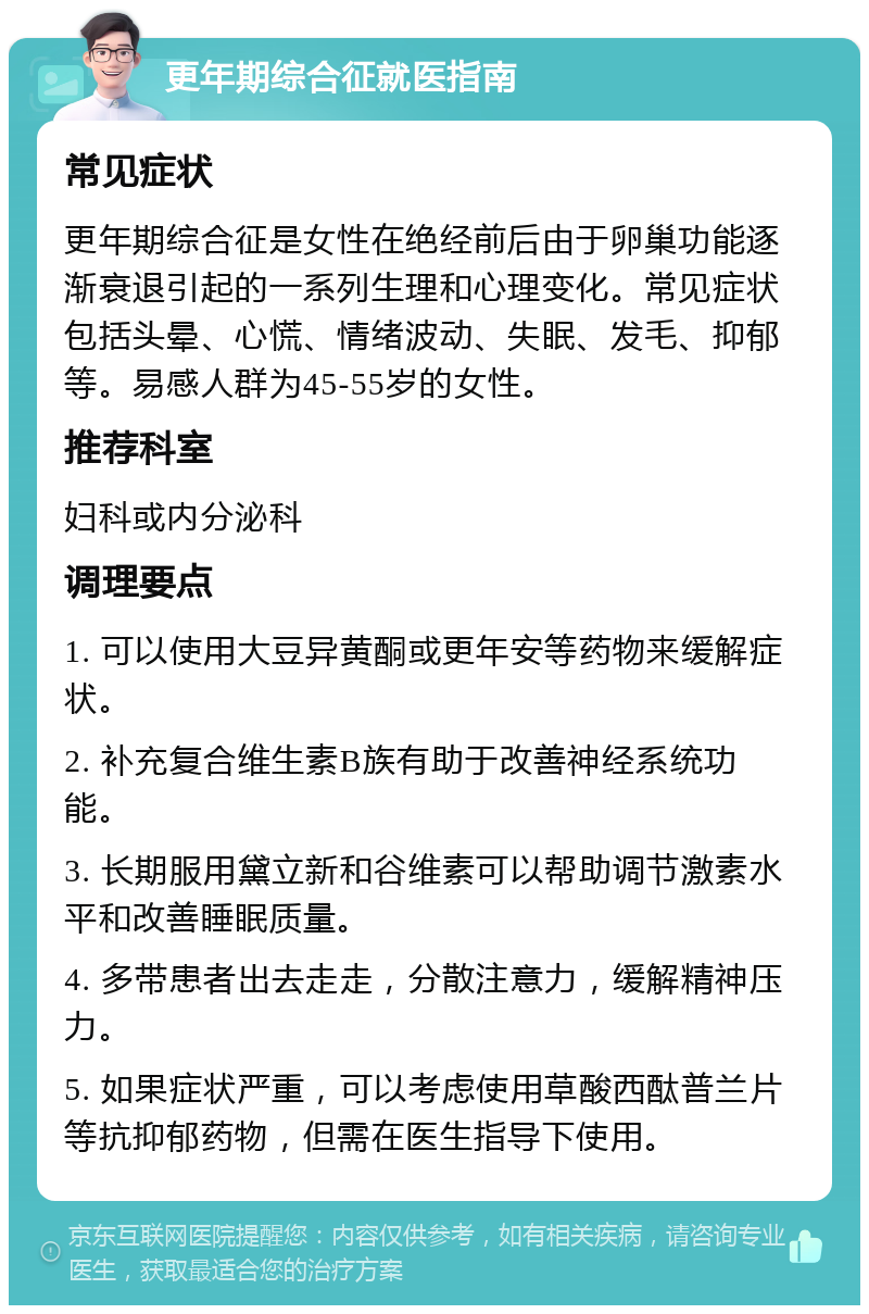 更年期综合征就医指南 常见症状 更年期综合征是女性在绝经前后由于卵巢功能逐渐衰退引起的一系列生理和心理变化。常见症状包括头晕、心慌、情绪波动、失眠、发毛、抑郁等。易感人群为45-55岁的女性。 推荐科室 妇科或内分泌科 调理要点 1. 可以使用大豆异黄酮或更年安等药物来缓解症状。 2. 补充复合维生素B族有助于改善神经系统功能。 3. 长期服用黛立新和谷维素可以帮助调节激素水平和改善睡眠质量。 4. 多带患者出去走走，分散注意力，缓解精神压力。 5. 如果症状严重，可以考虑使用草酸西酞普兰片等抗抑郁药物，但需在医生指导下使用。