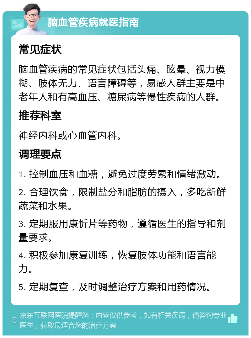 脑血管疾病就医指南 常见症状 脑血管疾病的常见症状包括头痛、眩晕、视力模糊、肢体无力、语言障碍等，易感人群主要是中老年人和有高血压、糖尿病等慢性疾病的人群。 推荐科室 神经内科或心血管内科。 调理要点 1. 控制血压和血糖，避免过度劳累和情绪激动。 2. 合理饮食，限制盐分和脂肪的摄入，多吃新鲜蔬菜和水果。 3. 定期服用康忻片等药物，遵循医生的指导和剂量要求。 4. 积极参加康复训练，恢复肢体功能和语言能力。 5. 定期复查，及时调整治疗方案和用药情况。