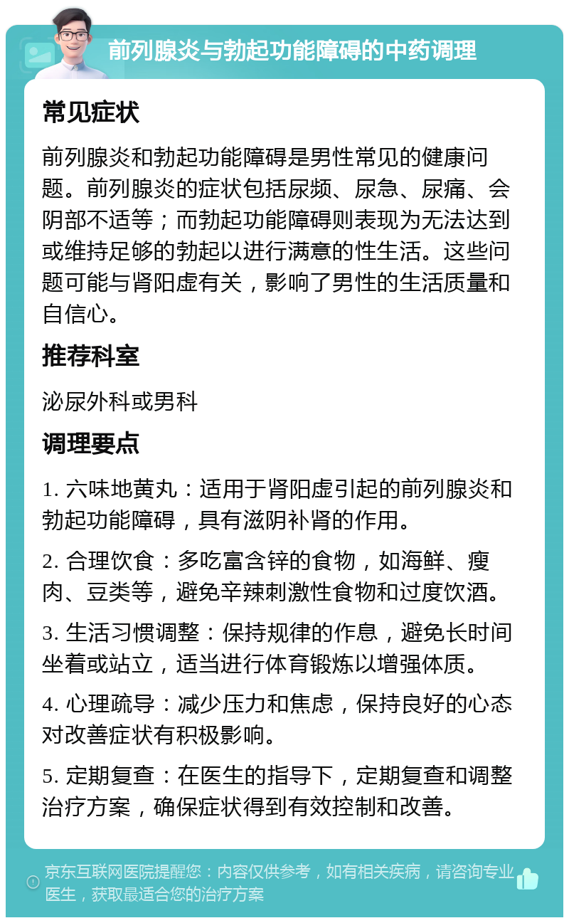 前列腺炎与勃起功能障碍的中药调理 常见症状 前列腺炎和勃起功能障碍是男性常见的健康问题。前列腺炎的症状包括尿频、尿急、尿痛、会阴部不适等；而勃起功能障碍则表现为无法达到或维持足够的勃起以进行满意的性生活。这些问题可能与肾阳虚有关，影响了男性的生活质量和自信心。 推荐科室 泌尿外科或男科 调理要点 1. 六味地黄丸：适用于肾阳虚引起的前列腺炎和勃起功能障碍，具有滋阴补肾的作用。 2. 合理饮食：多吃富含锌的食物，如海鲜、瘦肉、豆类等，避免辛辣刺激性食物和过度饮酒。 3. 生活习惯调整：保持规律的作息，避免长时间坐着或站立，适当进行体育锻炼以增强体质。 4. 心理疏导：减少压力和焦虑，保持良好的心态对改善症状有积极影响。 5. 定期复查：在医生的指导下，定期复查和调整治疗方案，确保症状得到有效控制和改善。