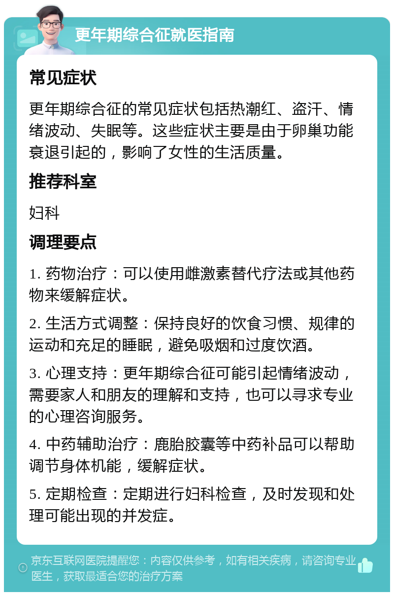 更年期综合征就医指南 常见症状 更年期综合征的常见症状包括热潮红、盗汗、情绪波动、失眠等。这些症状主要是由于卵巢功能衰退引起的，影响了女性的生活质量。 推荐科室 妇科 调理要点 1. 药物治疗：可以使用雌激素替代疗法或其他药物来缓解症状。 2. 生活方式调整：保持良好的饮食习惯、规律的运动和充足的睡眠，避免吸烟和过度饮酒。 3. 心理支持：更年期综合征可能引起情绪波动，需要家人和朋友的理解和支持，也可以寻求专业的心理咨询服务。 4. 中药辅助治疗：鹿胎胶囊等中药补品可以帮助调节身体机能，缓解症状。 5. 定期检查：定期进行妇科检查，及时发现和处理可能出现的并发症。