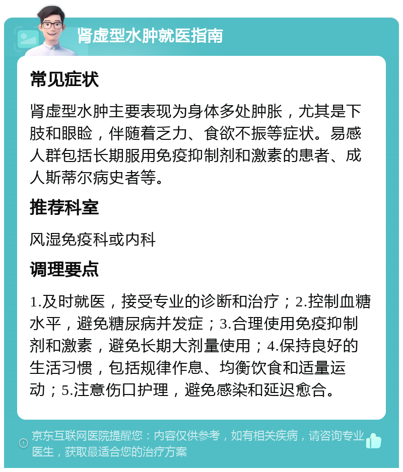 肾虚型水肿就医指南 常见症状 肾虚型水肿主要表现为身体多处肿胀，尤其是下肢和眼睑，伴随着乏力、食欲不振等症状。易感人群包括长期服用免疫抑制剂和激素的患者、成人斯蒂尔病史者等。 推荐科室 风湿免疫科或内科 调理要点 1.及时就医，接受专业的诊断和治疗；2.控制血糖水平，避免糖尿病并发症；3.合理使用免疫抑制剂和激素，避免长期大剂量使用；4.保持良好的生活习惯，包括规律作息、均衡饮食和适量运动；5.注意伤口护理，避免感染和延迟愈合。