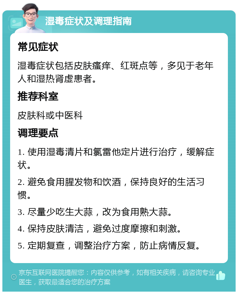 湿毒症状及调理指南 常见症状 湿毒症状包括皮肤瘙痒、红斑点等，多见于老年人和湿热肾虚患者。 推荐科室 皮肤科或中医科 调理要点 1. 使用湿毒清片和氯雷他定片进行治疗，缓解症状。 2. 避免食用腥发物和饮酒，保持良好的生活习惯。 3. 尽量少吃生大蒜，改为食用熟大蒜。 4. 保持皮肤清洁，避免过度摩擦和刺激。 5. 定期复查，调整治疗方案，防止病情反复。