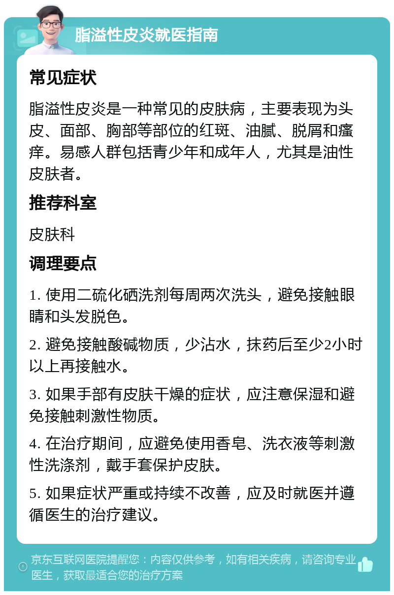 脂溢性皮炎就医指南 常见症状 脂溢性皮炎是一种常见的皮肤病，主要表现为头皮、面部、胸部等部位的红斑、油腻、脱屑和瘙痒。易感人群包括青少年和成年人，尤其是油性皮肤者。 推荐科室 皮肤科 调理要点 1. 使用二硫化硒洗剂每周两次洗头，避免接触眼睛和头发脱色。 2. 避免接触酸碱物质，少沾水，抹药后至少2小时以上再接触水。 3. 如果手部有皮肤干燥的症状，应注意保湿和避免接触刺激性物质。 4. 在治疗期间，应避免使用香皂、洗衣液等刺激性洗涤剂，戴手套保护皮肤。 5. 如果症状严重或持续不改善，应及时就医并遵循医生的治疗建议。