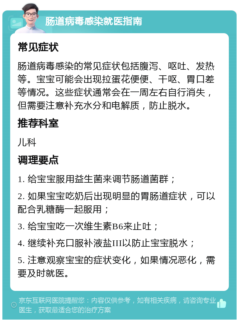 肠道病毒感染就医指南 常见症状 肠道病毒感染的常见症状包括腹泻、呕吐、发热等。宝宝可能会出现拉蛋花便便、干呕、胃口差等情况。这些症状通常会在一周左右自行消失，但需要注意补充水分和电解质，防止脱水。 推荐科室 儿科 调理要点 1. 给宝宝服用益生菌来调节肠道菌群； 2. 如果宝宝吃奶后出现明显的胃肠道症状，可以配合乳糖酶一起服用； 3. 给宝宝吃一次维生素B6来止吐； 4. 继续补充口服补液盐III以防止宝宝脱水； 5. 注意观察宝宝的症状变化，如果情况恶化，需要及时就医。