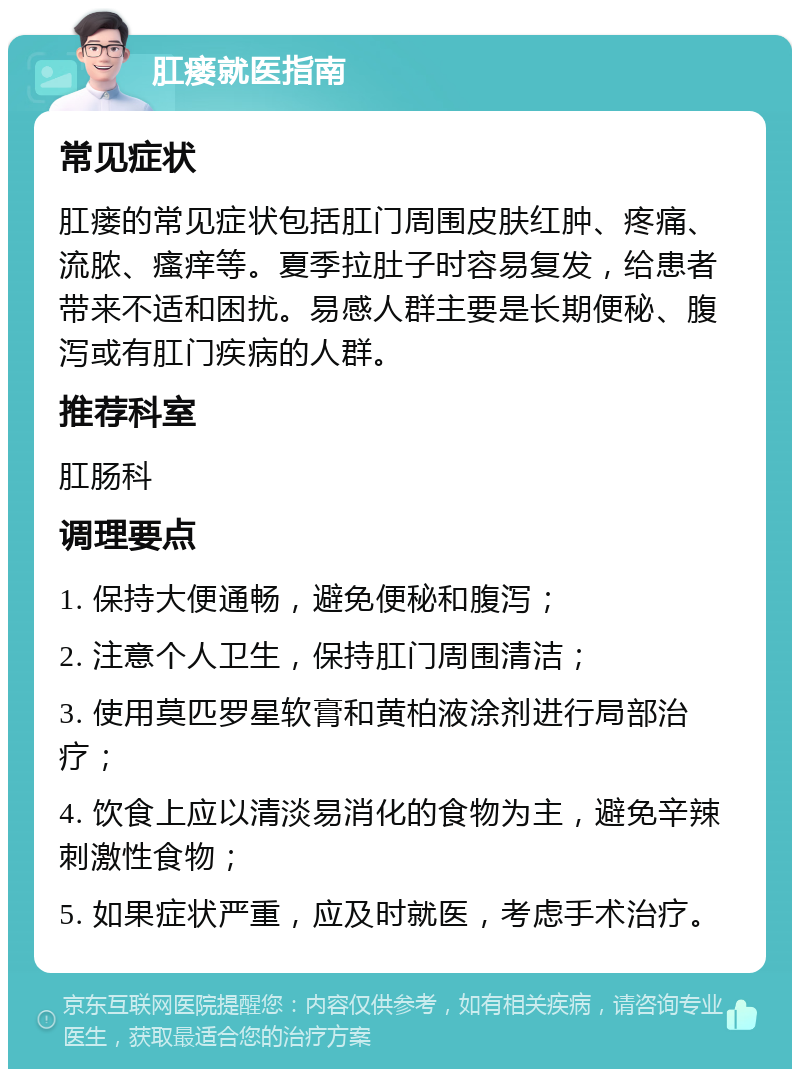 肛瘘就医指南 常见症状 肛瘘的常见症状包括肛门周围皮肤红肿、疼痛、流脓、瘙痒等。夏季拉肚子时容易复发，给患者带来不适和困扰。易感人群主要是长期便秘、腹泻或有肛门疾病的人群。 推荐科室 肛肠科 调理要点 1. 保持大便通畅，避免便秘和腹泻； 2. 注意个人卫生，保持肛门周围清洁； 3. 使用莫匹罗星软膏和黄柏液涂剂进行局部治疗； 4. 饮食上应以清淡易消化的食物为主，避免辛辣刺激性食物； 5. 如果症状严重，应及时就医，考虑手术治疗。