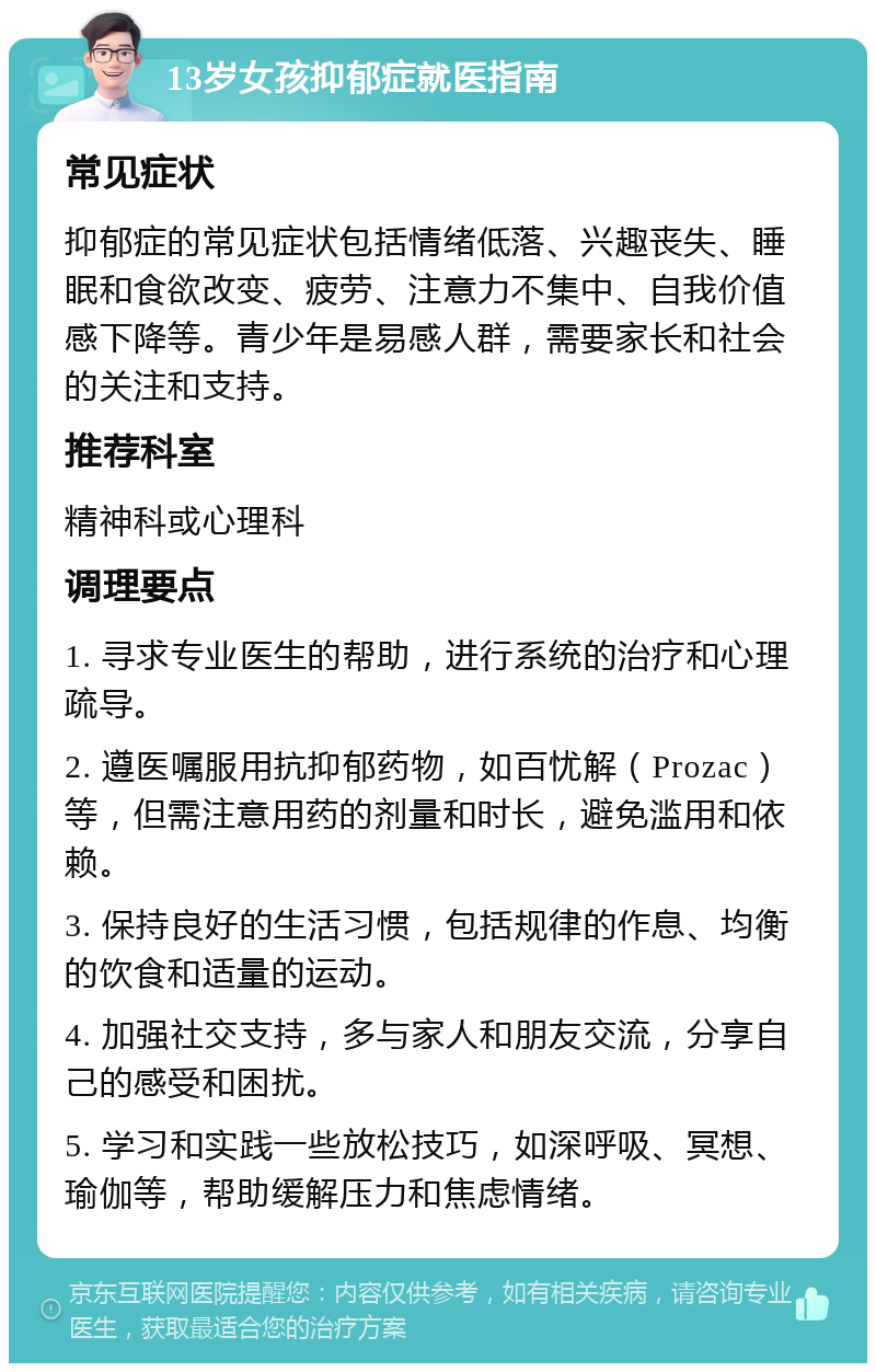 13岁女孩抑郁症就医指南 常见症状 抑郁症的常见症状包括情绪低落、兴趣丧失、睡眠和食欲改变、疲劳、注意力不集中、自我价值感下降等。青少年是易感人群，需要家长和社会的关注和支持。 推荐科室 精神科或心理科 调理要点 1. 寻求专业医生的帮助，进行系统的治疗和心理疏导。 2. 遵医嘱服用抗抑郁药物，如百忧解（Prozac）等，但需注意用药的剂量和时长，避免滥用和依赖。 3. 保持良好的生活习惯，包括规律的作息、均衡的饮食和适量的运动。 4. 加强社交支持，多与家人和朋友交流，分享自己的感受和困扰。 5. 学习和实践一些放松技巧，如深呼吸、冥想、瑜伽等，帮助缓解压力和焦虑情绪。