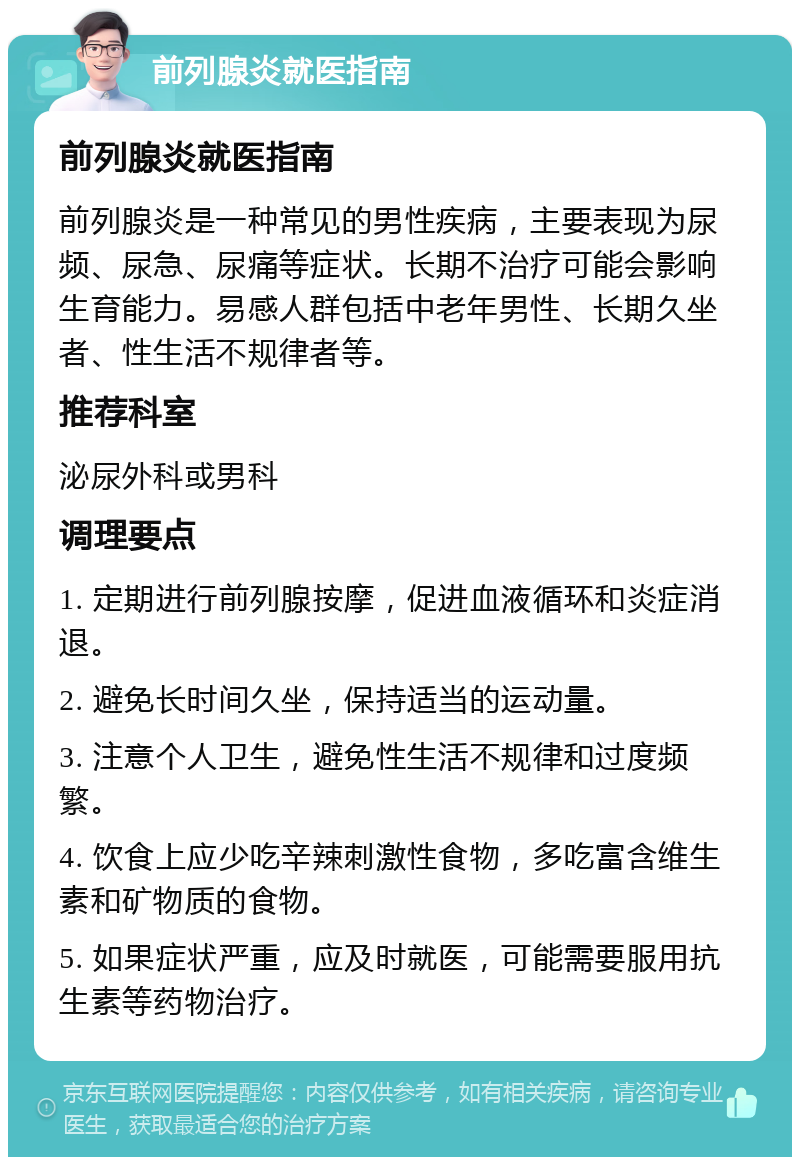 前列腺炎就医指南 前列腺炎就医指南 前列腺炎是一种常见的男性疾病，主要表现为尿频、尿急、尿痛等症状。长期不治疗可能会影响生育能力。易感人群包括中老年男性、长期久坐者、性生活不规律者等。 推荐科室 泌尿外科或男科 调理要点 1. 定期进行前列腺按摩，促进血液循环和炎症消退。 2. 避免长时间久坐，保持适当的运动量。 3. 注意个人卫生，避免性生活不规律和过度频繁。 4. 饮食上应少吃辛辣刺激性食物，多吃富含维生素和矿物质的食物。 5. 如果症状严重，应及时就医，可能需要服用抗生素等药物治疗。