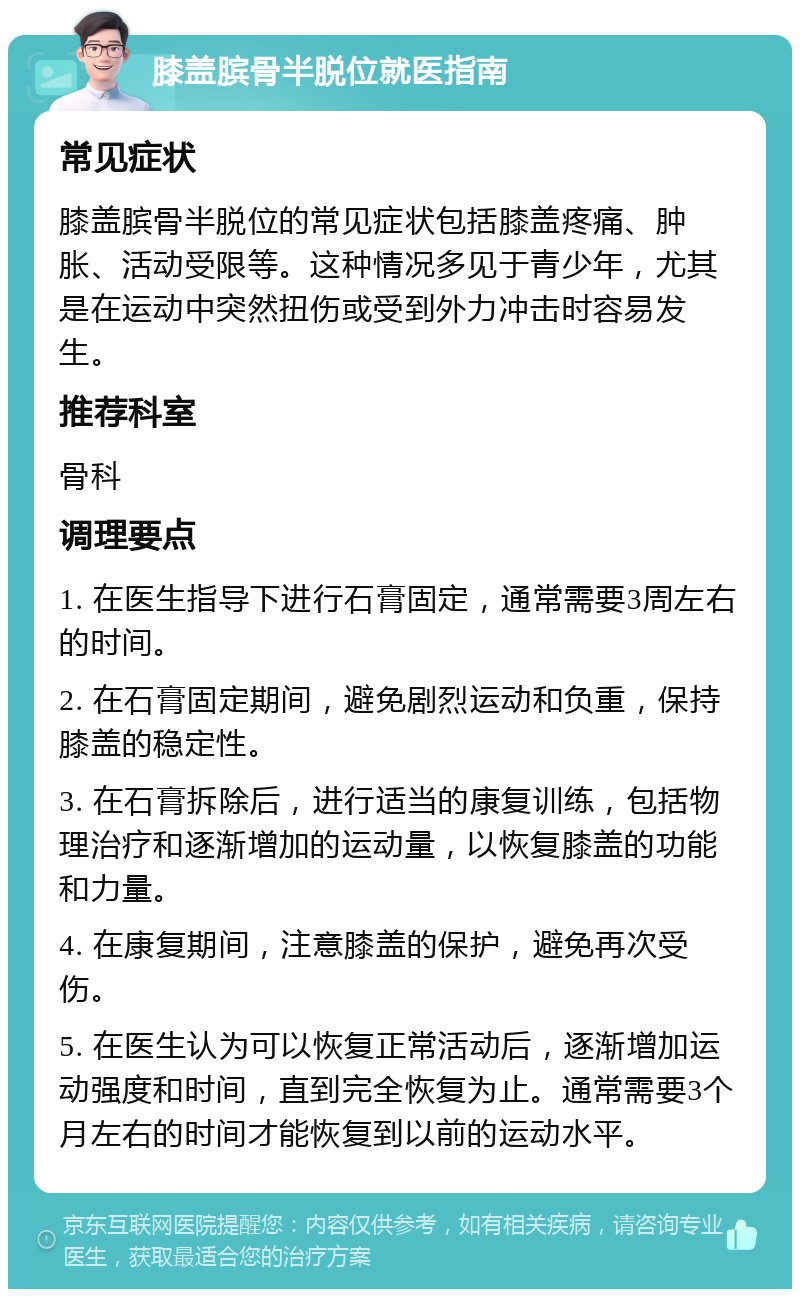 膝盖膑骨半脱位就医指南 常见症状 膝盖膑骨半脱位的常见症状包括膝盖疼痛、肿胀、活动受限等。这种情况多见于青少年，尤其是在运动中突然扭伤或受到外力冲击时容易发生。 推荐科室 骨科 调理要点 1. 在医生指导下进行石膏固定，通常需要3周左右的时间。 2. 在石膏固定期间，避免剧烈运动和负重，保持膝盖的稳定性。 3. 在石膏拆除后，进行适当的康复训练，包括物理治疗和逐渐增加的运动量，以恢复膝盖的功能和力量。 4. 在康复期间，注意膝盖的保护，避免再次受伤。 5. 在医生认为可以恢复正常活动后，逐渐增加运动强度和时间，直到完全恢复为止。通常需要3个月左右的时间才能恢复到以前的运动水平。