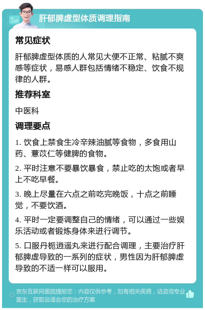 肝郁脾虚型体质调理指南 常见症状 肝郁脾虚型体质的人常见大便不正常、粘腻不爽感等症状，易感人群包括情绪不稳定、饮食不规律的人群。 推荐科室 中医科 调理要点 1. 饮食上禁食生冷辛辣油腻等食物，多食用山药、薏苡仁等健脾的食物。 2. 平时注意不要暴饮暴食，禁止吃的太饱或者早上不吃早餐。 3. 晚上尽量在六点之前吃完晚饭，十点之前睡觉，不要饮酒。 4. 平时一定要调整自己的情绪，可以通过一些娱乐活动或者锻炼身体来进行调节。 5. 口服丹栀逍遥丸来进行配合调理，主要治疗肝郁脾虚导致的一系列的症状，男性因为肝郁脾虚导致的不适一样可以服用。