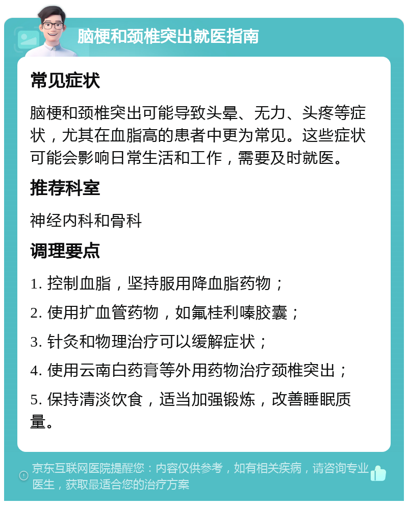 脑梗和颈椎突出就医指南 常见症状 脑梗和颈椎突出可能导致头晕、无力、头疼等症状，尤其在血脂高的患者中更为常见。这些症状可能会影响日常生活和工作，需要及时就医。 推荐科室 神经内科和骨科 调理要点 1. 控制血脂，坚持服用降血脂药物； 2. 使用扩血管药物，如氟桂利嗪胶囊； 3. 针灸和物理治疗可以缓解症状； 4. 使用云南白药膏等外用药物治疗颈椎突出； 5. 保持清淡饮食，适当加强锻炼，改善睡眠质量。