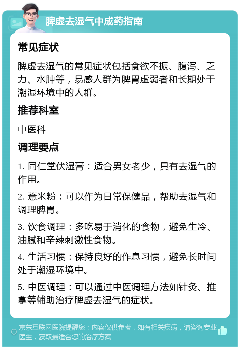 脾虚去湿气中成药指南 常见症状 脾虚去湿气的常见症状包括食欲不振、腹泻、乏力、水肿等，易感人群为脾胃虚弱者和长期处于潮湿环境中的人群。 推荐科室 中医科 调理要点 1. 同仁堂伏湿膏：适合男女老少，具有去湿气的作用。 2. 薏米粉：可以作为日常保健品，帮助去湿气和调理脾胃。 3. 饮食调理：多吃易于消化的食物，避免生冷、油腻和辛辣刺激性食物。 4. 生活习惯：保持良好的作息习惯，避免长时间处于潮湿环境中。 5. 中医调理：可以通过中医调理方法如针灸、推拿等辅助治疗脾虚去湿气的症状。