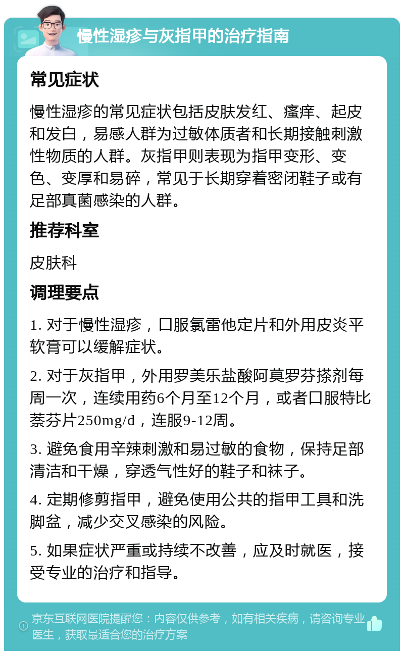 慢性湿疹与灰指甲的治疗指南 常见症状 慢性湿疹的常见症状包括皮肤发红、瘙痒、起皮和发白，易感人群为过敏体质者和长期接触刺激性物质的人群。灰指甲则表现为指甲变形、变色、变厚和易碎，常见于长期穿着密闭鞋子或有足部真菌感染的人群。 推荐科室 皮肤科 调理要点 1. 对于慢性湿疹，口服氯雷他定片和外用皮炎平软膏可以缓解症状。 2. 对于灰指甲，外用罗美乐盐酸阿莫罗芬搽剂每周一次，连续用药6个月至12个月，或者口服特比萘芬片250mg/d，连服9-12周。 3. 避免食用辛辣刺激和易过敏的食物，保持足部清洁和干燥，穿透气性好的鞋子和袜子。 4. 定期修剪指甲，避免使用公共的指甲工具和洗脚盆，减少交叉感染的风险。 5. 如果症状严重或持续不改善，应及时就医，接受专业的治疗和指导。