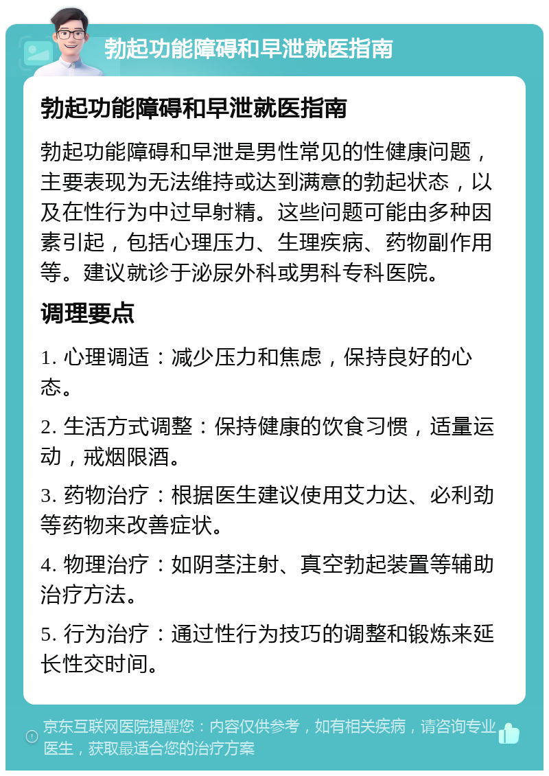 勃起功能障碍和早泄就医指南 勃起功能障碍和早泄就医指南 勃起功能障碍和早泄是男性常见的性健康问题，主要表现为无法维持或达到满意的勃起状态，以及在性行为中过早射精。这些问题可能由多种因素引起，包括心理压力、生理疾病、药物副作用等。建议就诊于泌尿外科或男科专科医院。 调理要点 1. 心理调适：减少压力和焦虑，保持良好的心态。 2. 生活方式调整：保持健康的饮食习惯，适量运动，戒烟限酒。 3. 药物治疗：根据医生建议使用艾力达、必利劲等药物来改善症状。 4. 物理治疗：如阴茎注射、真空勃起装置等辅助治疗方法。 5. 行为治疗：通过性行为技巧的调整和锻炼来延长性交时间。