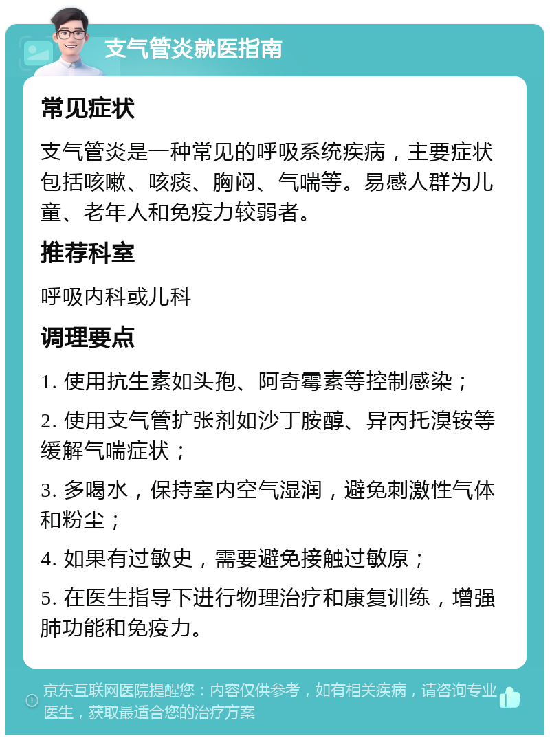 支气管炎就医指南 常见症状 支气管炎是一种常见的呼吸系统疾病，主要症状包括咳嗽、咳痰、胸闷、气喘等。易感人群为儿童、老年人和免疫力较弱者。 推荐科室 呼吸内科或儿科 调理要点 1. 使用抗生素如头孢、阿奇霉素等控制感染； 2. 使用支气管扩张剂如沙丁胺醇、异丙托溴铵等缓解气喘症状； 3. 多喝水，保持室内空气湿润，避免刺激性气体和粉尘； 4. 如果有过敏史，需要避免接触过敏原； 5. 在医生指导下进行物理治疗和康复训练，增强肺功能和免疫力。