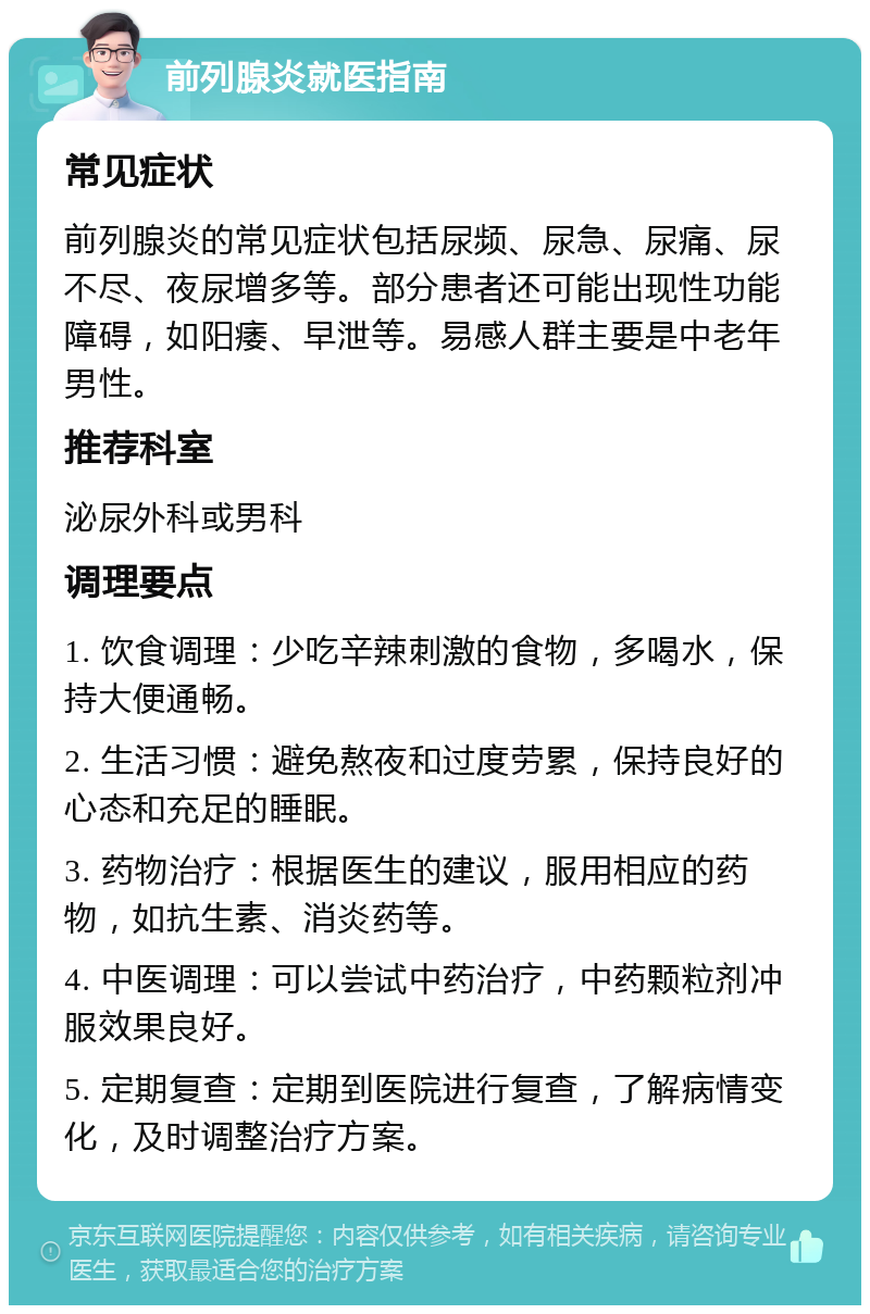 前列腺炎就医指南 常见症状 前列腺炎的常见症状包括尿频、尿急、尿痛、尿不尽、夜尿增多等。部分患者还可能出现性功能障碍，如阳痿、早泄等。易感人群主要是中老年男性。 推荐科室 泌尿外科或男科 调理要点 1. 饮食调理：少吃辛辣刺激的食物，多喝水，保持大便通畅。 2. 生活习惯：避免熬夜和过度劳累，保持良好的心态和充足的睡眠。 3. 药物治疗：根据医生的建议，服用相应的药物，如抗生素、消炎药等。 4. 中医调理：可以尝试中药治疗，中药颗粒剂冲服效果良好。 5. 定期复查：定期到医院进行复查，了解病情变化，及时调整治疗方案。