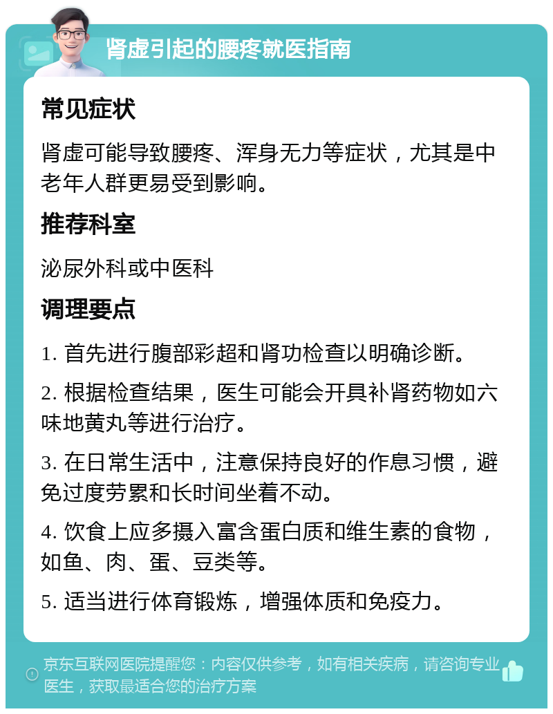 肾虚引起的腰疼就医指南 常见症状 肾虚可能导致腰疼、浑身无力等症状，尤其是中老年人群更易受到影响。 推荐科室 泌尿外科或中医科 调理要点 1. 首先进行腹部彩超和肾功检查以明确诊断。 2. 根据检查结果，医生可能会开具补肾药物如六味地黄丸等进行治疗。 3. 在日常生活中，注意保持良好的作息习惯，避免过度劳累和长时间坐着不动。 4. 饮食上应多摄入富含蛋白质和维生素的食物，如鱼、肉、蛋、豆类等。 5. 适当进行体育锻炼，增强体质和免疫力。