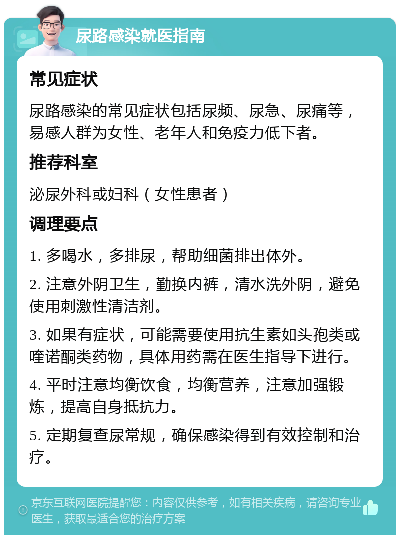 尿路感染就医指南 常见症状 尿路感染的常见症状包括尿频、尿急、尿痛等，易感人群为女性、老年人和免疫力低下者。 推荐科室 泌尿外科或妇科（女性患者） 调理要点 1. 多喝水，多排尿，帮助细菌排出体外。 2. 注意外阴卫生，勤换内裤，清水洗外阴，避免使用刺激性清洁剂。 3. 如果有症状，可能需要使用抗生素如头孢类或喹诺酮类药物，具体用药需在医生指导下进行。 4. 平时注意均衡饮食，均衡营养，注意加强锻炼，提高自身抵抗力。 5. 定期复查尿常规，确保感染得到有效控制和治疗。