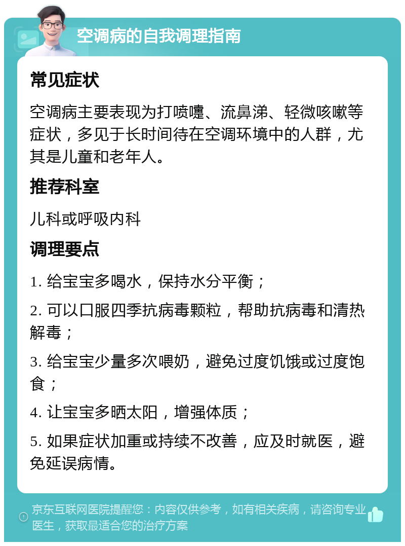 空调病的自我调理指南 常见症状 空调病主要表现为打喷嚏、流鼻涕、轻微咳嗽等症状，多见于长时间待在空调环境中的人群，尤其是儿童和老年人。 推荐科室 儿科或呼吸内科 调理要点 1. 给宝宝多喝水，保持水分平衡； 2. 可以口服四季抗病毒颗粒，帮助抗病毒和清热解毒； 3. 给宝宝少量多次喂奶，避免过度饥饿或过度饱食； 4. 让宝宝多晒太阳，增强体质； 5. 如果症状加重或持续不改善，应及时就医，避免延误病情。