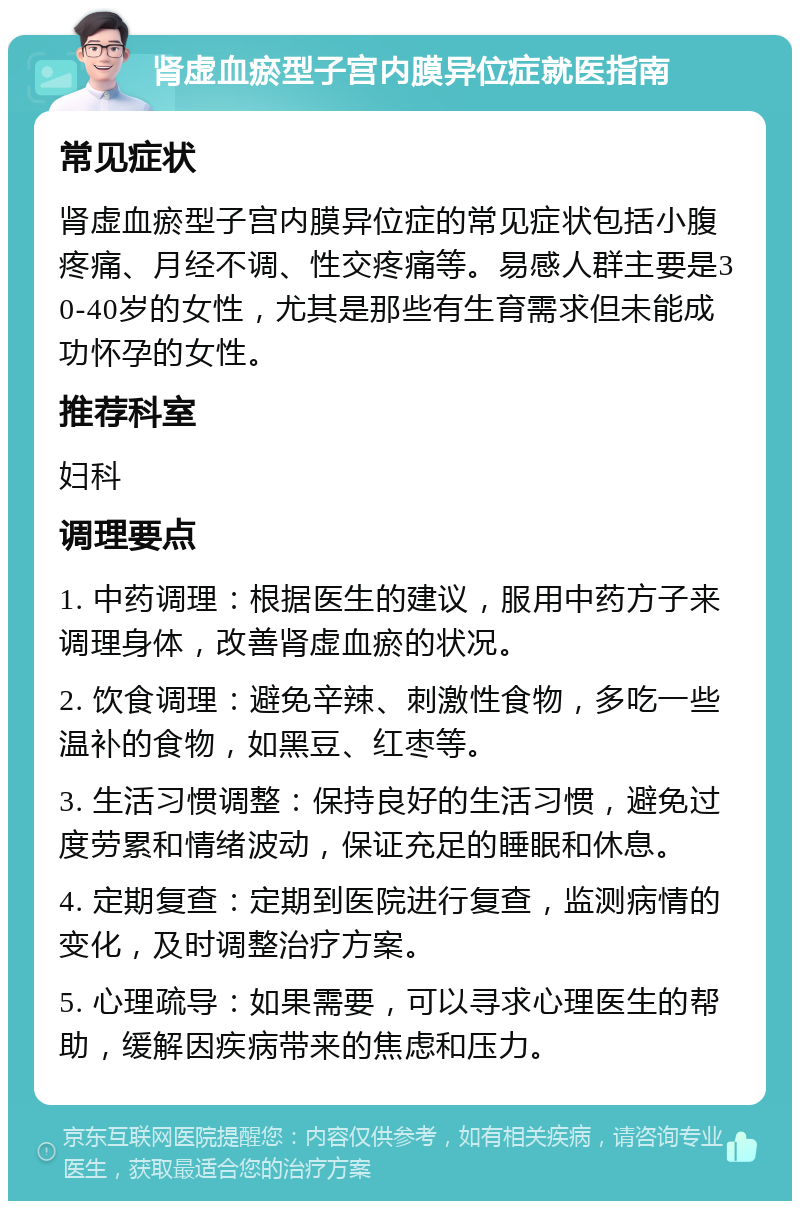 肾虚血瘀型子宫内膜异位症就医指南 常见症状 肾虚血瘀型子宫内膜异位症的常见症状包括小腹疼痛、月经不调、性交疼痛等。易感人群主要是30-40岁的女性，尤其是那些有生育需求但未能成功怀孕的女性。 推荐科室 妇科 调理要点 1. 中药调理：根据医生的建议，服用中药方子来调理身体，改善肾虚血瘀的状况。 2. 饮食调理：避免辛辣、刺激性食物，多吃一些温补的食物，如黑豆、红枣等。 3. 生活习惯调整：保持良好的生活习惯，避免过度劳累和情绪波动，保证充足的睡眠和休息。 4. 定期复查：定期到医院进行复查，监测病情的变化，及时调整治疗方案。 5. 心理疏导：如果需要，可以寻求心理医生的帮助，缓解因疾病带来的焦虑和压力。