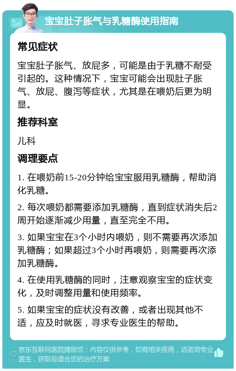 宝宝肚子胀气与乳糖酶使用指南 常见症状 宝宝肚子胀气、放屁多，可能是由于乳糖不耐受引起的。这种情况下，宝宝可能会出现肚子胀气、放屁、腹泻等症状，尤其是在喂奶后更为明显。 推荐科室 儿科 调理要点 1. 在喂奶前15-20分钟给宝宝服用乳糖酶，帮助消化乳糖。 2. 每次喂奶都需要添加乳糖酶，直到症状消失后2周开始逐渐减少用量，直至完全不用。 3. 如果宝宝在3个小时内喂奶，则不需要再次添加乳糖酶；如果超过3个小时再喂奶，则需要再次添加乳糖酶。 4. 在使用乳糖酶的同时，注意观察宝宝的症状变化，及时调整用量和使用频率。 5. 如果宝宝的症状没有改善，或者出现其他不适，应及时就医，寻求专业医生的帮助。