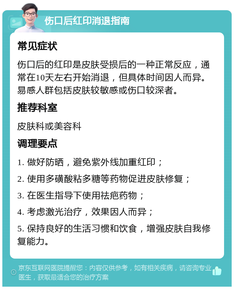 伤口后红印消退指南 常见症状 伤口后的红印是皮肤受损后的一种正常反应，通常在10天左右开始消退，但具体时间因人而异。易感人群包括皮肤较敏感或伤口较深者。 推荐科室 皮肤科或美容科 调理要点 1. 做好防晒，避免紫外线加重红印； 2. 使用多磺酸粘多糖等药物促进皮肤修复； 3. 在医生指导下使用祛疤药物； 4. 考虑激光治疗，效果因人而异； 5. 保持良好的生活习惯和饮食，增强皮肤自我修复能力。