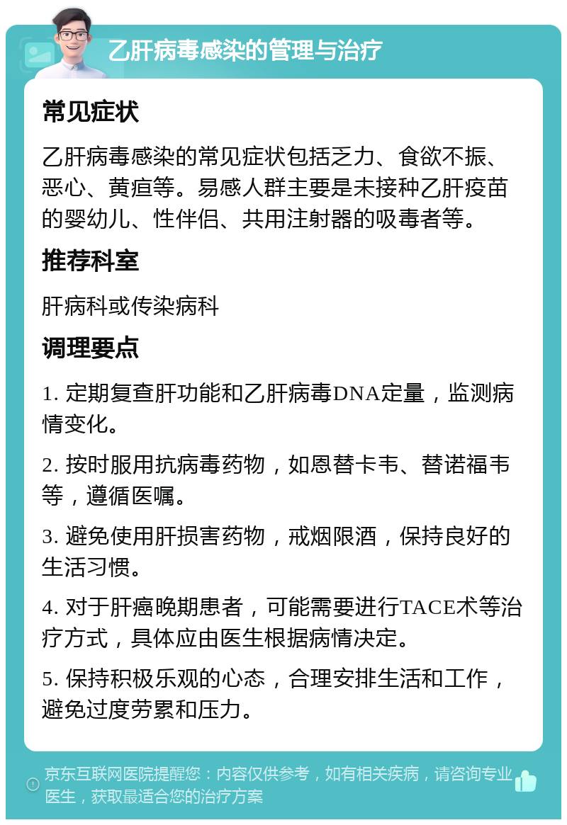 乙肝病毒感染的管理与治疗 常见症状 乙肝病毒感染的常见症状包括乏力、食欲不振、恶心、黄疸等。易感人群主要是未接种乙肝疫苗的婴幼儿、性伴侣、共用注射器的吸毒者等。 推荐科室 肝病科或传染病科 调理要点 1. 定期复查肝功能和乙肝病毒DNA定量，监测病情变化。 2. 按时服用抗病毒药物，如恩替卡韦、替诺福韦等，遵循医嘱。 3. 避免使用肝损害药物，戒烟限酒，保持良好的生活习惯。 4. 对于肝癌晚期患者，可能需要进行TACE术等治疗方式，具体应由医生根据病情决定。 5. 保持积极乐观的心态，合理安排生活和工作，避免过度劳累和压力。