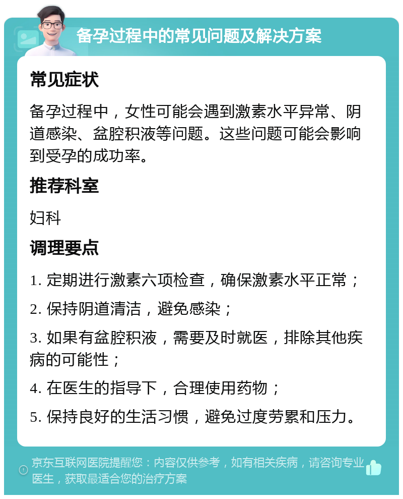 备孕过程中的常见问题及解决方案 常见症状 备孕过程中，女性可能会遇到激素水平异常、阴道感染、盆腔积液等问题。这些问题可能会影响到受孕的成功率。 推荐科室 妇科 调理要点 1. 定期进行激素六项检查，确保激素水平正常； 2. 保持阴道清洁，避免感染； 3. 如果有盆腔积液，需要及时就医，排除其他疾病的可能性； 4. 在医生的指导下，合理使用药物； 5. 保持良好的生活习惯，避免过度劳累和压力。