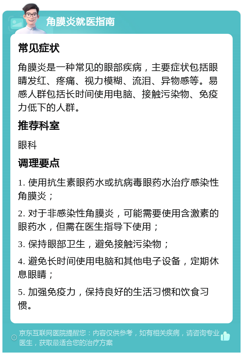 角膜炎就医指南 常见症状 角膜炎是一种常见的眼部疾病，主要症状包括眼睛发红、疼痛、视力模糊、流泪、异物感等。易感人群包括长时间使用电脑、接触污染物、免疫力低下的人群。 推荐科室 眼科 调理要点 1. 使用抗生素眼药水或抗病毒眼药水治疗感染性角膜炎； 2. 对于非感染性角膜炎，可能需要使用含激素的眼药水，但需在医生指导下使用； 3. 保持眼部卫生，避免接触污染物； 4. 避免长时间使用电脑和其他电子设备，定期休息眼睛； 5. 加强免疫力，保持良好的生活习惯和饮食习惯。