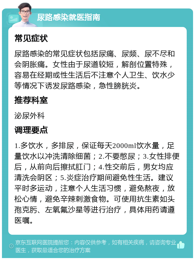 尿路感染就医指南 常见症状 尿路感染的常见症状包括尿痛、尿频、尿不尽和会阴胀痛。女性由于尿道较短，解剖位置特殊，容易在经期或性生活后不注意个人卫生、饮水少等情况下诱发尿路感染，急性膀胱炎。 推荐科室 泌尿外科 调理要点 1.多饮水，多排尿，保证每天2000ml饮水量，足量饮水以冲洗清除细菌；2.不要憋尿；3.女性排便后，从前向后擦拭肛门；4.性交前后，男女均应清洗会阴区；5.炎症治疗期间避免性生活。建议平时多运动，注意个人生活习惯，避免熬夜，放松心情，避免辛辣刺激食物。可使用抗生素如头孢克肟、左氧氟沙星等进行治疗，具体用药请遵医嘱。